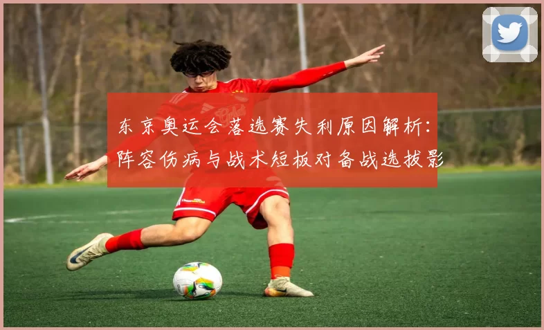东京奥运会落选赛失利原因解析:阵容伤病与战术短板对备战选拔影响