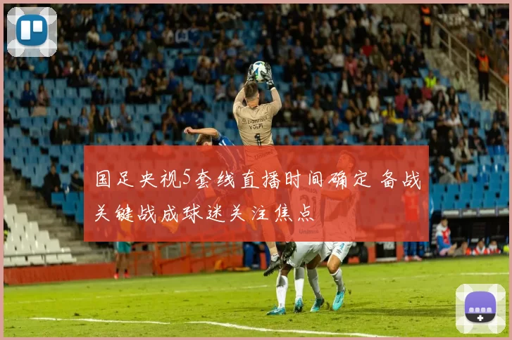 国足央视5套线直播时间确定 备战关键战成球迷关注焦点