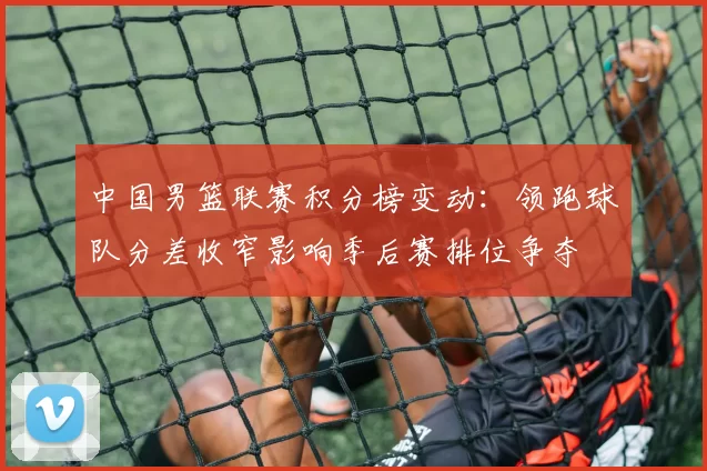 中国男篮联赛积分榜变动：领跑球队分差收窄影响季后赛排位争夺