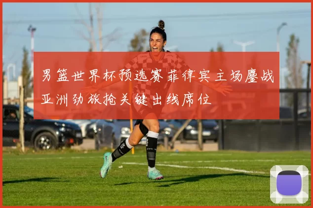 男篮世界杯预选赛菲律宾主场鏖战亚洲劲旅抢关键出线席位
