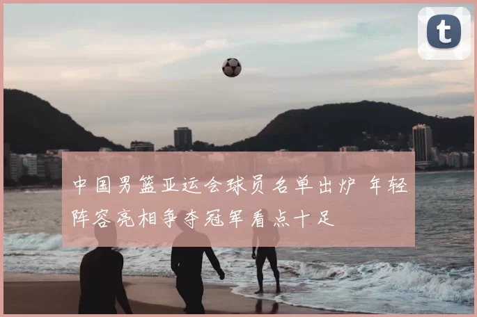 中国男篮亚运会球员名单出炉 年轻阵容亮相争夺冠军看点十足