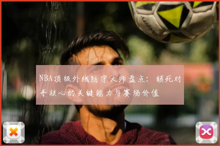 NBA顶级外线防守大师盘点：锁死对手核心的关键能力与赛场价值
