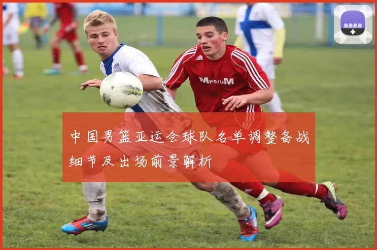 中国男篮亚运会球队名单调整备战细节及出场前景解析