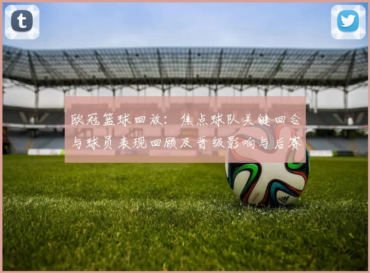 欧冠篮球回放：焦点球队关键回合与球员表现回顾及晋级影响与后赛展望