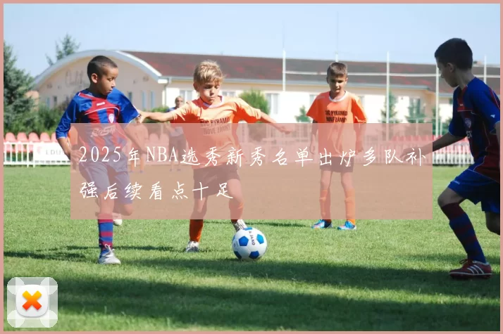 2025年NBA选秀新秀名单出炉多队补强后续看点十足