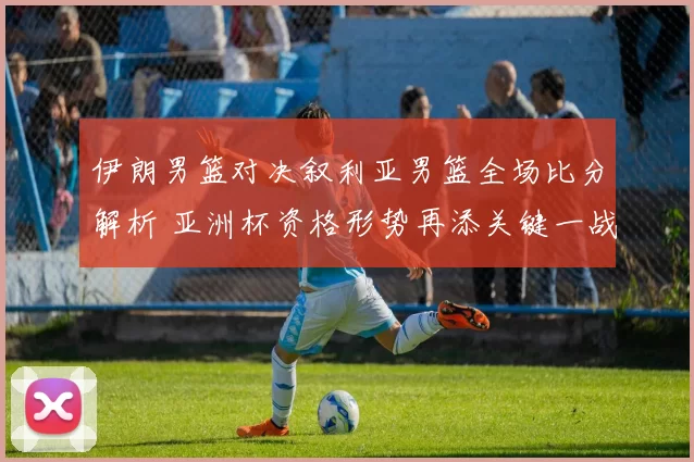 伊朗男篮对决叙利亚男篮全场比分解析 亚洲杯资格形势再添关键一战