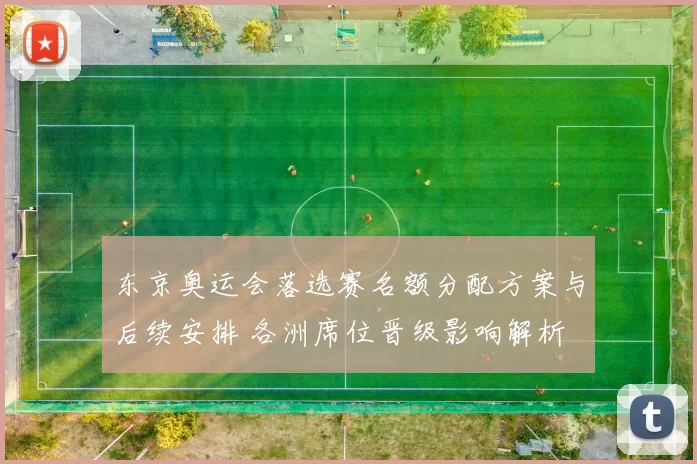 东京奥运会落选赛名额分配方案与后续安排 各洲席位晋级影响解析