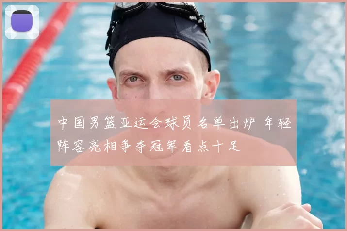 中国男篮亚运会球员名单出炉 年轻阵容亮相争夺冠军看点十足