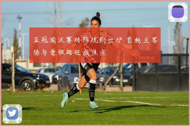 亚冠淘汰赛对阵规则出炉 首轮主客场与晋级路径成焦点