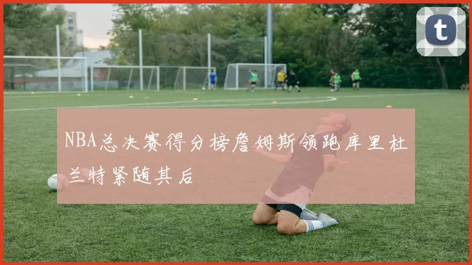 NBA总决赛得分榜詹姆斯领跑库里杜兰特紧随其后