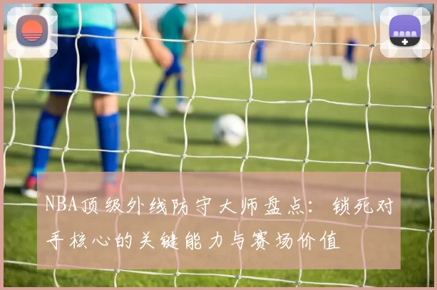 NBA顶级外线防守大师盘点：锁死对手核心的关键能力与赛场价值
