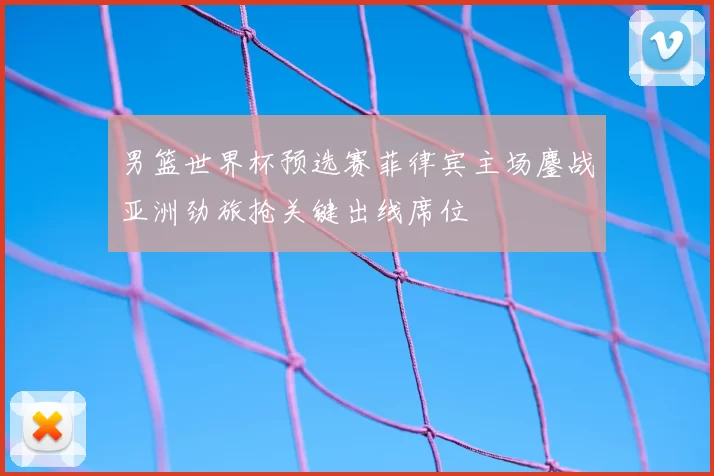 男篮世界杯预选赛菲律宾主场鏖战亚洲劲旅抢关键出线席位