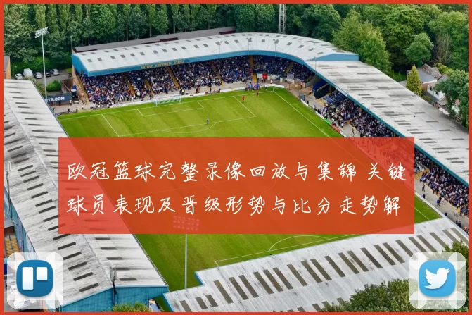 欧冠篮球完整录像回放与集锦 关键球员表现及晋级形势与比分走势解读
