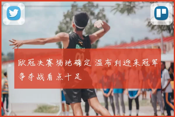 欧冠决赛场地确定 温布利迎来冠军争夺战看点十足