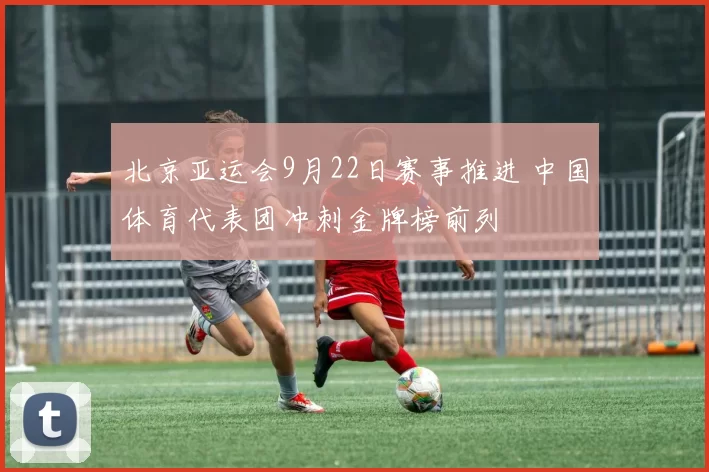 北京亚运会9月22日赛事推进 中国体育代表团冲刺金牌榜前列