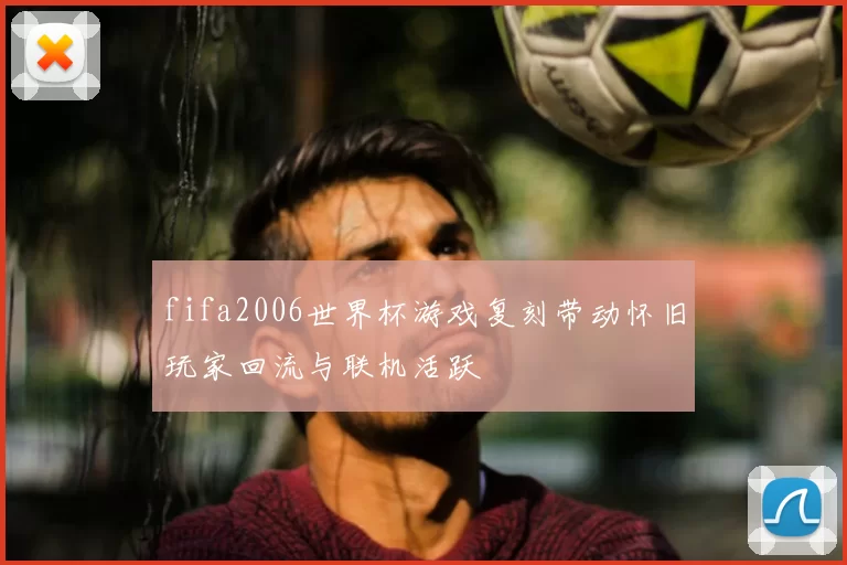 fifa2006世界杯游戏复刻带动怀旧玩家回流与联机活跃