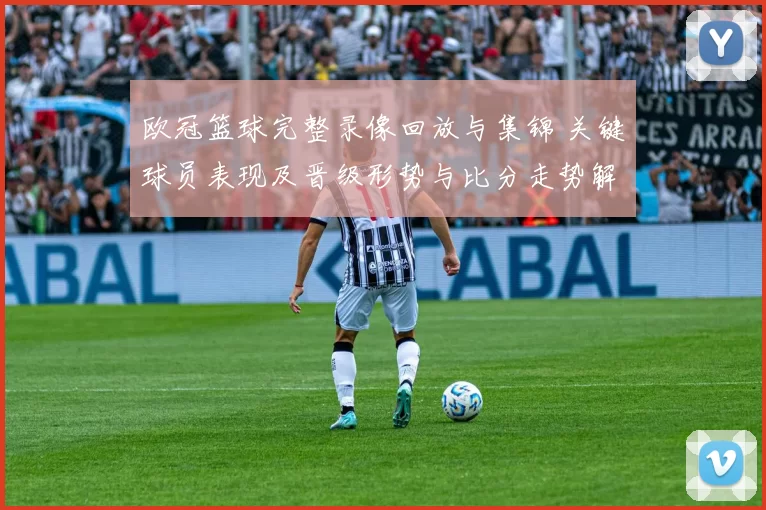 欧冠篮球完整录像回放与集锦 关键球员表现及晋级形势与比分走势解读