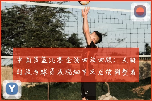 中国男篮比赛全场回放回顾：关键时段与球员表现细节及后续调整看点