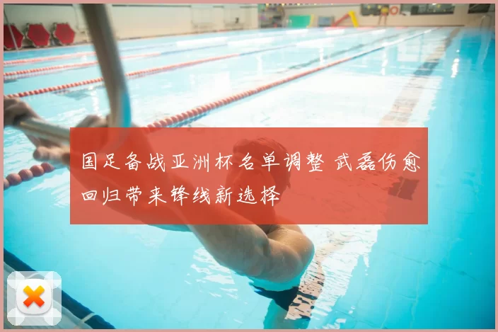 国足备战亚洲杯名单调整 武磊伤愈回归带来锋线新选择