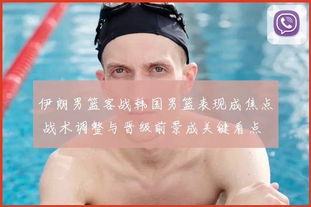 伊朗男篮客战韩国男篮表现成焦点 战术调整与晋级前景成关键看点