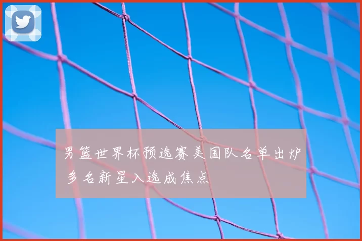 男篮世界杯预选赛美国队名单出炉 多名新星入选成焦点