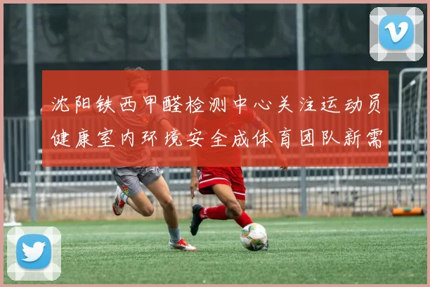 沈阳铁西甲醛检测中心关注运动员健康室内环境安全成体育团队新需求