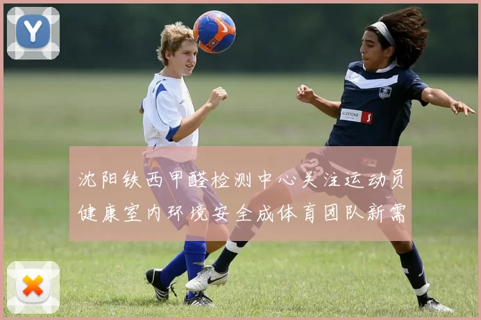 沈阳铁西甲醛检测中心关注运动员健康室内环境安全成体育团队新需求