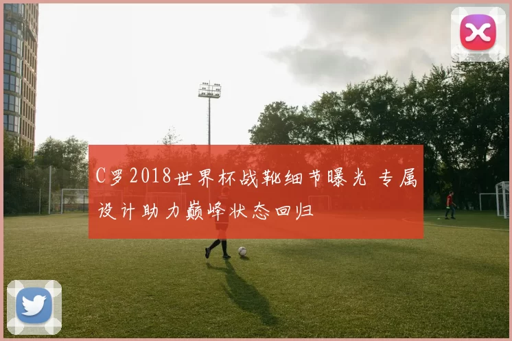 C罗2018世界杯战靴细节曝光 专属设计助力巅峰状态回归