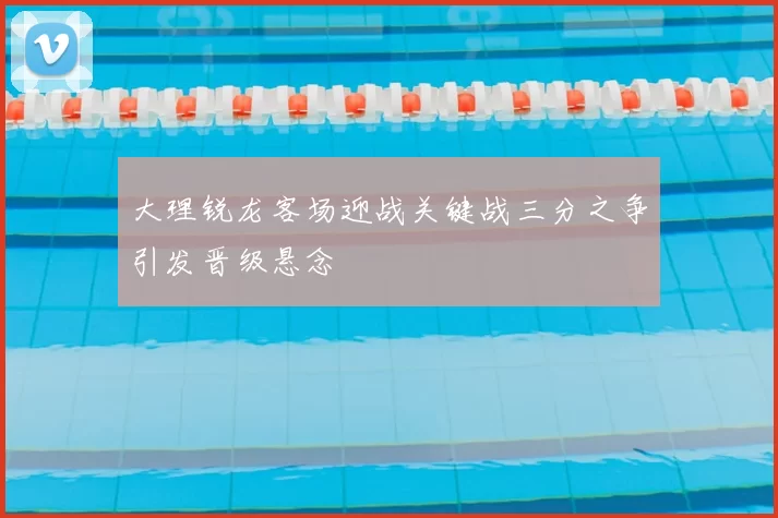 大理锐龙客场迎战关键战三分之争引发晋级悬念