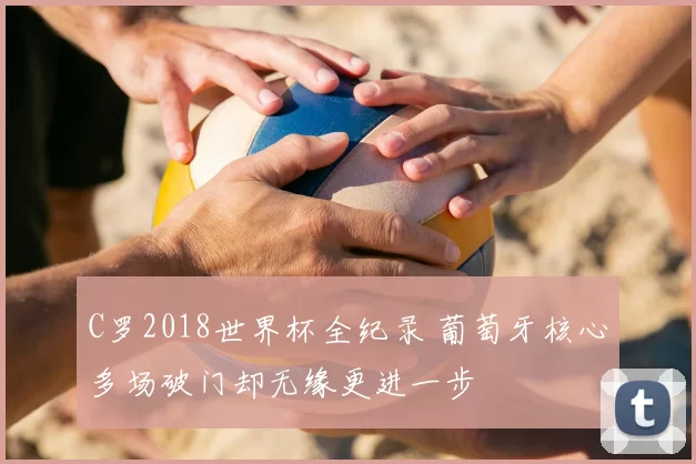 C罗2018世界杯全纪录 葡萄牙核心多场破门却无缘更进一步