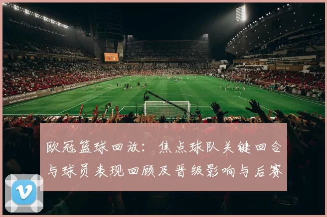 欧冠篮球回放：焦点球队关键回合与球员表现回顾及晋级影响与后赛展望