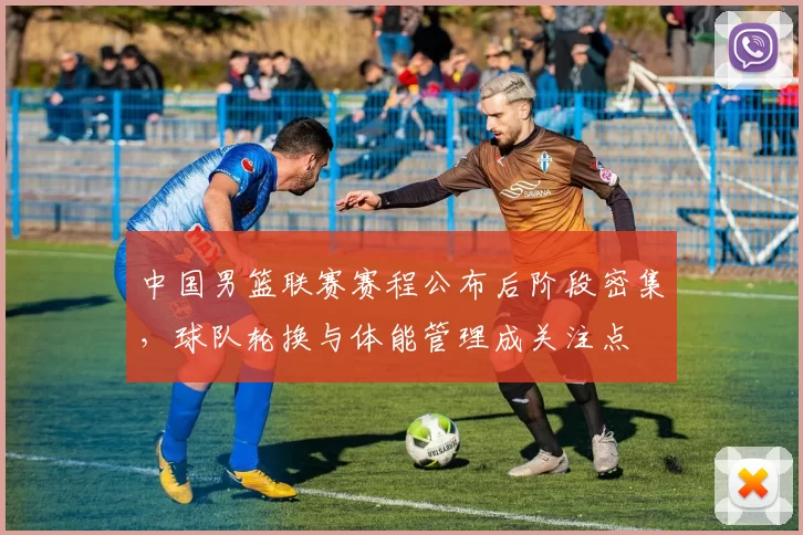 中国男篮联赛赛程公布后阶段密集，球队轮换与体能管理成关注点