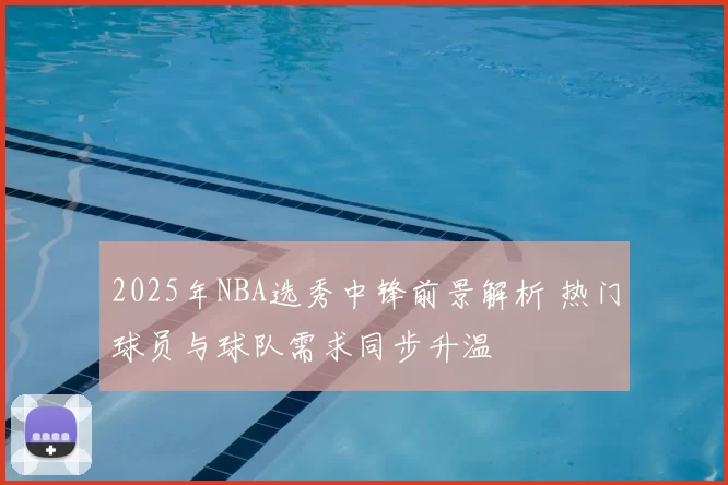 2025年NBA选秀中锋前景解析 热门球员与球队需求同步升温