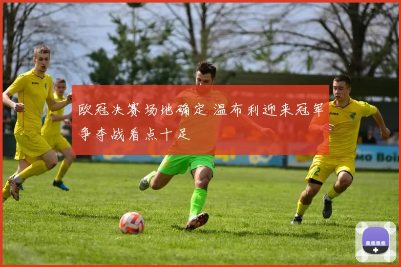 欧冠决赛场地确定 温布利迎来冠军争夺战看点十足