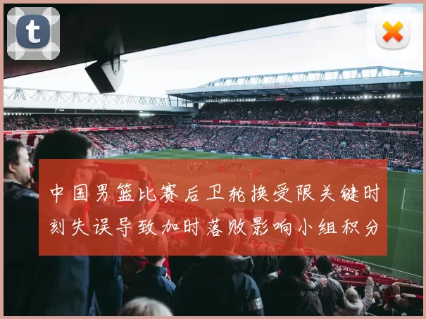 中国男篮比赛后卫轮换受限关键时刻失误导致加时落败影响小组积分