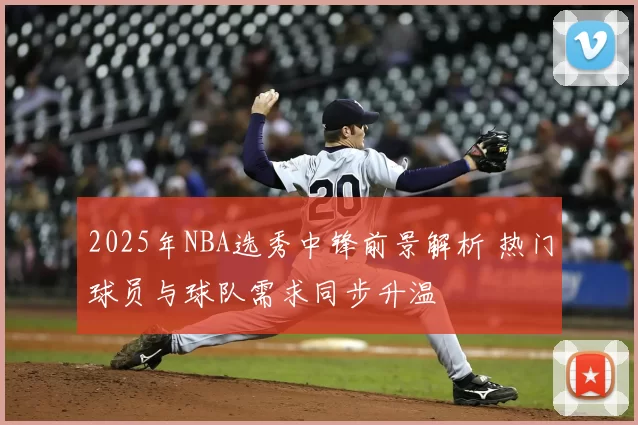 2025年NBA选秀中锋前景解析 热门球员与球队需求同步升温