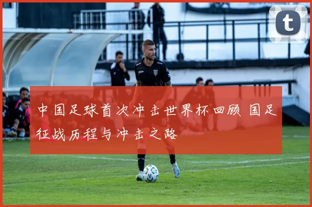 中国足球首次冲击世界杯回顾 国足征战历程与冲击之路