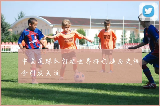 中国足球队打进世界杯创造历史机会引发关注