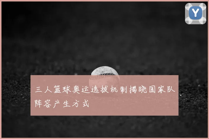 三人篮球奥运选拔机制揭晓国家队阵容产生方式