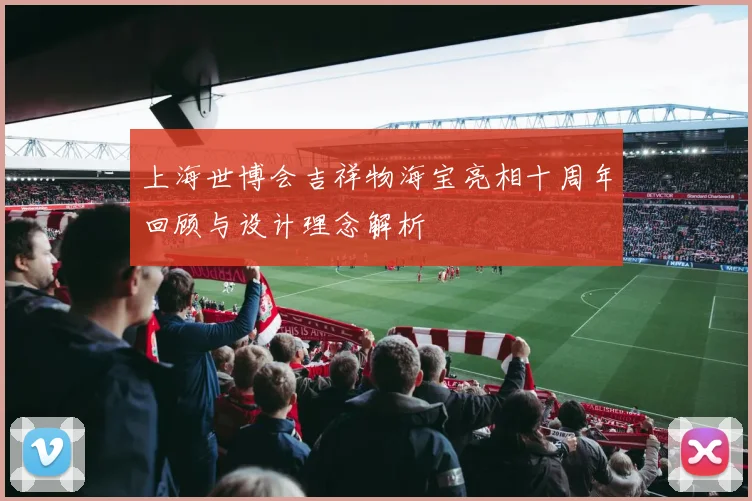 上海世博会吉祥物海宝亮相十周年回顾与设计理念解析