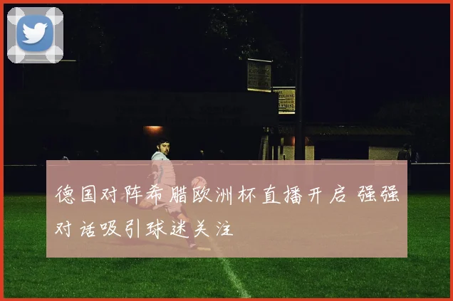 德国对阵希腊欧洲杯直播开启 强强对话吸引球迷关注